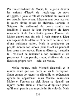 Par l’intermédiaire de Moïse, le Seigneur délivra
les enfants d’Israël de l’esclavage du pays
d’Egypte. Il joua le rôle de médiateur en faveur de
son peuple, intervenant fréquemment pour apaiser
la colère divine envers les Hébreux. Lorsque le
Seigneur fut enflammé de colère contre les
Israélites à cause de leur incrédulité, de leurs
murmures et de leurs fautes graves, l’amour de
Moïse envers eux fut mis à rude épreuve. Dieu
envisageait de les détruire et de faire de lui le père
d’une puissante nation. Mais le conducteur du
peuple montra son amour pour Israël en plaidant
leur cause avec ardeur. Dans sa détresse, il supplia
le Très-Haut de renoncer à son courroux et de
pardonner à son peuple, sinon, d’effacer de son
livre son propre nom — celui de Moïse.
Moïse mourut, mais Michaël descendit et le
ranima avant que son corps ait vu la corruption.
Satan essaya de retenir sa dépouille en prétendant
qu’elle lui appartenait; mais Michaël ressuscita
Moïse et l’enleva au ciel. Satan se répandit en
injures contre Dieu et l’accusa d’injustice parce
qu’il avait permis que sa proie lui fût enlevée. Mais
336
 