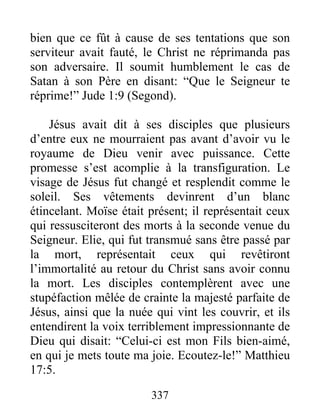 bien que ce fût à cause de ses tentations que son
serviteur avait fauté, le Christ ne réprimanda pas
son adversaire. Il soumit humblement le cas de
Satan à son Père en disant: “Que le Seigneur te
réprime!” Jude 1:9 (Segond).
Jésus avait dit à ses disciples que plusieurs
d’entre eux ne mourraient pas avant d’avoir vu le
royaume de Dieu venir avec puissance. Cette
promesse s’est acomplie à la transfiguration. Le
visage de Jésus fut changé et resplendit comme le
soleil. Ses vêtements devinrent d’un blanc
étincelant. Moïse était présent; il représentait ceux
qui ressusciteront des morts à la seconde venue du
Seigneur. Elie, qui fut transmué sans être passé par
la mort, représentait ceux qui revêtiront
l’immortalité au retour du Christ sans avoir connu
la mort. Les disciples contemplèrent avec une
stupéfaction mêlée de crainte la majesté parfaite de
Jésus, ainsi que la nuée qui vint les couvrir, et ils
entendirent la voix terriblement impressionnante de
Dieu qui disait: “Celui-ci est mon Fils bien-aimé,
en qui je mets toute ma joie. Ecoutez-le!” Matthieu
17:5.
337
 