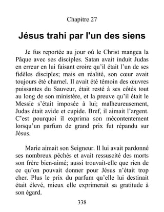 Chapitre 27
Jésus trahi par l'un des siens
Je fus reportée au jour où le Christ mangea la
Pâque avec ses disciples. Satan avait induit Judas
en erreur en lui faisant croire qu’il était l’un de ses
fidèles disciples; mais en réalité, son cœur avait
toujours été charnel. Il avait été témoin des œuvres
puissantes du Sauveur, était resté à ses côtés tout
au long de son ministère, et la preuve qu’il était le
Messie s’était imposée à lui; malheureusement,
Judas était avide et cupide. Bref, il aimait l’argent.
C’est pourquoi il exprima son mécontentement
lorsqu’un parfum de grand prix fut répandu sur
Jésus.
Marie aimait son Seigneur. Il lui avait pardonné
ses nombreux péchés et avait ressuscité des morts
son frère bien-aimé; aussi trouvait-elle que rien de
ce qu’on pouvait donner pour Jésus n’était trop
cher. Plus le prix du parfum qu’elle lui destinait
était élevé, mieux elle exprimerait sa gratitude à
son égard.
338
 