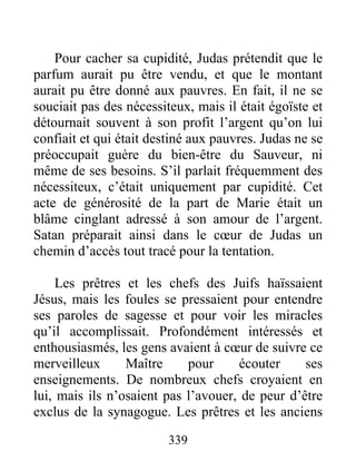 Pour cacher sa cupidité, Judas prétendit que le
parfum aurait pu être vendu, et que le montant
aurait pu être donné aux pauvres. En fait, il ne se
souciait pas des nécessiteux, mais il était égoïste et
détournait souvent à son profit l’argent qu’on lui
confiait et qui était destiné aux pauvres. Judas ne se
préoccupait guère du bien-être du Sauveur, ni
même de ses besoins. S’il parlait fréquemment des
nécessiteux, c’était uniquement par cupidité. Cet
acte de générosité de la part de Marie était un
blâme cinglant adressé à son amour de l’argent.
Satan préparait ainsi dans le cœur de Judas un
chemin d’accès tout tracé pour la tentation.
Les prêtres et les chefs des Juifs haïssaient
Jésus, mais les foules se pressaient pour entendre
ses paroles de sagesse et pour voir les miracles
qu’il accomplissait. Profondément intéressés et
enthousiasmés, les gens avaient à cœur de suivre ce
merveilleux Maître pour écouter ses
enseignements. De nombreux chefs croyaient en
lui, mais ils n’osaient pas l’avouer, de peur d’être
exclus de la synagogue. Les prêtres et les anciens
339
 