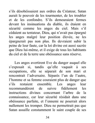 s’ils désobéissaient aux ordres du Créateur, Satan
aurait le pouvoir de les tourmenter, de les troubler
et de les confondre. S’ils demeuraient fermes
devant les insinuations du diable, ils étaient en
sécurité comme les anges du ciel. Mais s’il
cédaient au tentateur, Dieu, qui n’avait pas épargné
les anges malgré leur position élevée, ne les
épargnerait pas non plus. Ils devraient subir la
peine de leur faute, car la loi divine est aussi sacrée
que Dieu lui-même, et il exige de tous les habitants
du ciel et de la terre une obéissance sans réserve.
Les anges avertirent Eve du danger auquel elle
s’exposait si, tandis qu’elle vaquait à ses
occupations, elle se séparait de son mari et
rencontrait l’adversaire. Séparés l’un de l’autre,
l’homme et sa femme couraient plus de danger que
s’ils restaient ensemble. Les anges leur
recommandèrent de suivre fidèlement les
instructions divines concernant l’arbre de la
connaissance, car leur sécurité résidait dans une
obéissance parfaite, et l’ennemi ne pourrait alors
nullement les tromper. Dieu ne permettrait pas que
Satan assaille constamment le saint couple de ses
34
 