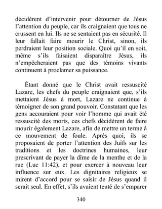 décidèrent d’intervenir pour détourner de Jésus
l’attention du peuple, car ils craignaient que tous ne
crussent en lui. Ils ne se sentaient pas en sécurité. Il
leur fallait faire mourir le Christ, sinon, ils
perdraient leur position sociale. Quoi qu’il en soit,
même s’ils faisaient disparaître Jésus, ils
n’empêcheraient pas que des témoins vivants
continuent à proclamer sa puissance.
Étant donné que le Christ avait ressuscité
Lazare, les chefs du peuple craignaient que, s’ils
mettaient Jésus à mort, Lazare ne continue à
témoigner de son grand pouvoir. Constatant que les
gens accouraient pour voir l’homme qui avait été
ressuscité des morts, ces chefs décidèrent de faire
mourir également Lazare, afin de mettre un terme à
ce mouvement de foule. Après quoi, ils se
proposaient de porter l’attention des Juifs sur les
traditions et les doctrines humaines, leur
prescrivant de payer la dîme de la menthe et de la
rue (Luc 11:42), et pour exercer à nouveau leur
influence sur eux. Les dignitaires religieux se
mirent d’accord pour se saisir de Jésus quand il
serait seul. En effet, s’ils avaient tenté de s’emparer
340
 
