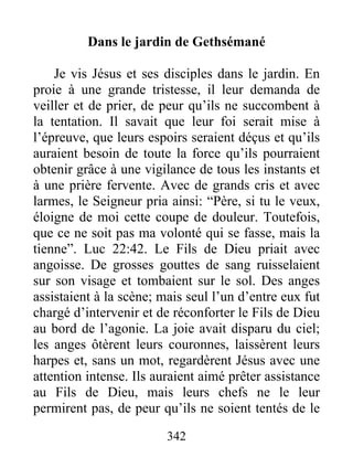 Dans le jardin de Gethsémané
Je vis Jésus et ses disciples dans le jardin. En
proie à une grande tristesse, il leur demanda de
veiller et de prier, de peur qu’ils ne succombent à
la tentation. Il savait que leur foi serait mise à
l’épreuve, que leurs espoirs seraient déçus et qu’ils
auraient besoin de toute la force qu’ils pourraient
obtenir grâce à une vigilance de tous les instants et
à une prière fervente. Avec de grands cris et avec
larmes, le Seigneur pria ainsi: “Père, si tu le veux,
éloigne de moi cette coupe de douleur. Toutefois,
que ce ne soit pas ma volonté qui se fasse, mais la
tienne”. Luc 22:42. Le Fils de Dieu priait avec
angoisse. De grosses gouttes de sang ruisselaient
sur son visage et tombaient sur le sol. Des anges
assistaient à la scène; mais seul l’un d’entre eux fut
chargé d’intervenir et de réconforter le Fils de Dieu
au bord de l’agonie. La joie avait disparu du ciel;
les anges ôtèrent leurs couronnes, laissèrent leurs
harpes et, sans un mot, regardèrent Jésus avec une
attention intense. Ils auraient aimé prêter assistance
au Fils de Dieu, mais leurs chefs ne le leur
permirent pas, de peur qu’ils ne soient tentés de le
342
 