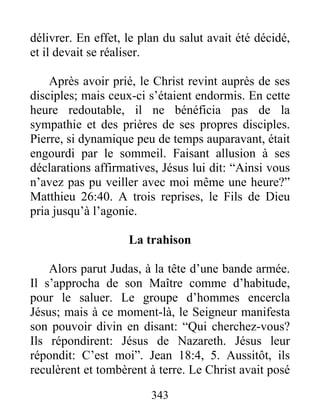 délivrer. En effet, le plan du salut avait été décidé,
et il devait se réaliser.
Après avoir prié, le Christ revint auprès de ses
disciples; mais ceux-ci s’étaient endormis. En cette
heure redoutable, il ne bénéficia pas de la
sympathie et des prières de ses propres disciples.
Pierre, si dynamique peu de temps auparavant, était
engourdi par le sommeil. Faisant allusion à ses
déclarations affirmatives, Jésus lui dit: “Ainsi vous
n’avez pas pu veiller avec moi même une heure?”
Matthieu 26:40. A trois reprises, le Fils de Dieu
pria jusqu’à l’agonie.
La trahison
Alors parut Judas, à la tête d’une bande armée.
Il s’approcha de son Maître comme d’habitude,
pour le saluer. Le groupe d’hommes encercla
Jésus; mais à ce moment-là, le Seigneur manifesta
son pouvoir divin en disant: “Qui cherchez-vous?
Ils répondirent: Jésus de Nazareth. Jésus leur
répondit: C’est moi”. Jean 18:4, 5. Aussitôt, ils
reculèrent et tombèrent à terre. Le Christ avait posé
343
 