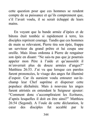 cette question pour que ces hommes se rendent
compte de sa puissance et qu’ils comprennent que,
s’il l’avait voulu, il se serait échappé de leurs
mains.
En voyant que la bande armée d’épées et de
bâtons était tombée si rapidement à terre, les
disciples reprirent courage. Tandis que ces hommes
de main se relevaient, Pierre tira son épée, frappa
un serviteur du grand prêtre et lui coupa une
oreille. Mais Jésus ordonna à Pierre de rengainer
son épée en disant: “Ne sais-tu pas que je pourrais
appeler mon Père à l’aide et qu’ausssitôt il
m’enverrait plus de douze armées d’anges?”
Matthieu 26:53. J’ai vu que lorsque ces paroles
furent prononcées, le visage des anges fut illuminé
d’espoir. Car ils auraient voulu entourer sur-le-
champ leur Chef suprême et disperser cette
populace déchaînée. Mais à nouveau les anges
furent attristés en entendant le Seigneur ajouter:
“Comment donc s’accompliraient les Ecritures,
d’après lesquelles il doit en être ainsi?” Matthieu
26:54 (Segond). A l’ouïe de cette déclaration, le
cœur des disciples fut accablé par le
344
 