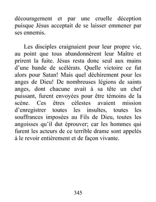 découragement et par une cruelle déception
puisque Jésus acceptait de se laisser emmener par
ses ennemis.
Les disciples craignaient pour leur propre vie,
au point que tous abandonnèrent leur Maître et
prirent la fuite. Jésus resta donc seul aux mains
d’une bande de scélérats. Quelle victoire ce fut
alors pour Satan! Mais quel déchirement pour les
anges de Dieu! De nombreuses légions de saints
anges, dont chacune avait à sa tête un chef
puissant, furent envoyées pour être témoins de la
scène. Ces êtres célestes avaient mission
d’enregistrer toutes les insultes, toutes les
souffrances imposées au Fils de Dieu, toutes les
angoisses qu’il dut éprouver; car les hommes qui
furent les acteurs de ce terrible drame sont appelés
à le revoir entièrement et de façon vivante.
345
 