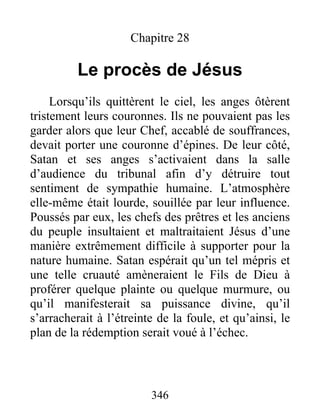 Chapitre 28
Le procès de Jésus
Lorsqu’ils quittèrent le ciel, les anges ôtèrent
tristement leurs couronnes. Ils ne pouvaient pas les
garder alors que leur Chef, accablé de souffrances,
devait porter une couronne d’épines. De leur côté,
Satan et ses anges s’activaient dans la salle
d’audience du tribunal afin d’y détruire tout
sentiment de sympathie humaine. L’atmosphère
elle-même était lourde, souillée par leur influence.
Poussés par eux, les chefs des prêtres et les anciens
du peuple insultaient et maltraitaient Jésus d’une
manière extrêmement difficile à supporter pour la
nature humaine. Satan espérait qu’un tel mépris et
une telle cruauté amèneraient le Fils de Dieu à
proférer quelque plainte ou quelque murmure, ou
qu’il manifesterait sa puissance divine, qu’il
s’arracherait à l’étreinte de la foule, et qu’ainsi, le
plan de la rédemption serait voué à l’échec.
346
 