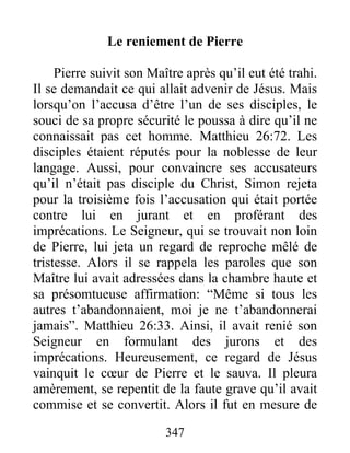 Le reniement de Pierre
Pierre suivit son Maître après qu’il eut été trahi.
Il se demandait ce qui allait advenir de Jésus. Mais
lorsqu’on l’accusa d’être l’un de ses disciples, le
souci de sa propre sécurité le poussa à dire qu’il ne
connaissait pas cet homme. Matthieu 26:72. Les
disciples étaient réputés pour la noblesse de leur
langage. Aussi, pour convaincre ses accusateurs
qu’il n’était pas disciple du Christ, Simon rejeta
pour la troisième fois l’accusation qui était portée
contre lui en jurant et en proférant des
imprécations. Le Seigneur, qui se trouvait non loin
de Pierre, lui jeta un regard de reproche mêlé de
tristesse. Alors il se rappela les paroles que son
Maître lui avait adressées dans la chambre haute et
sa présomtueuse affirmation: “Même si tous les
autres t’abandonnaient, moi je ne t’abandonnerai
jamais”. Matthieu 26:33. Ainsi, il avait renié son
Seigneur en formulant des jurons et des
imprécations. Heureusement, ce regard de Jésus
vainquit le cœur de Pierre et le sauva. Il pleura
amèrement, se repentit de la faute grave qu’il avait
commise et se convertit. Alors il fut en mesure de
347
 