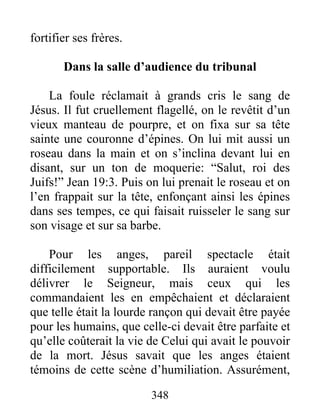 fortifier ses frères.
Dans la salle d’audience du tribunal
La foule réclamait à grands cris le sang de
Jésus. Il fut cruellement flagellé, on le revêtit d’un
vieux manteau de pourpre, et on fixa sur sa tête
sainte une couronne d’épines. On lui mit aussi un
roseau dans la main et on s’inclina devant lui en
disant, sur un ton de moquerie: “Salut, roi des
Juifs!” Jean 19:3. Puis on lui prenait le roseau et on
l’en frappait sur la tête, enfonçant ainsi les épines
dans ses tempes, ce qui faisait ruisseler le sang sur
son visage et sur sa barbe.
Pour les anges, pareil spectacle était
difficilement supportable. Ils auraient voulu
délivrer le Seigneur, mais ceux qui les
commandaient les en empêchaient et déclaraient
que telle était la lourde rançon qui devait être payée
pour les humains, que celle-ci devait être parfaite et
qu’elle coûterait la vie de Celui qui avait le pouvoir
de la mort. Jésus savait que les anges étaient
témoins de cette scène d’humiliation. Assurément,
348
 