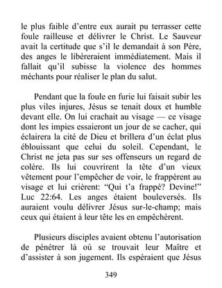 le plus faible d’entre eux aurait pu terrasser cette
foule railleuse et délivrer le Christ. Le Sauveur
avait la certitude que s’il le demandait à son Père,
des anges le libéreraient immédiatement. Mais il
fallait qu’il subisse la violence des hommes
méchants pour réaliser le plan du salut.
Pendant que la foule en furie lui faisait subir les
plus viles injures, Jésus se tenait doux et humble
devant elle. On lui crachait au visage — ce visage
dont les impies essaieront un jour de se cacher, qui
éclairera la cité de Dieu et brillera d’un éclat plus
éblouissant que celui du soleil. Cependant, le
Christ ne jeta pas sur ses offenseurs un regard de
colère. Ils lui couvrirent la tête d’un vieux
vêtement pour l’empêcher de voir, le frappèrent au
visage et lui crièrent: “Qui t’a frappé? Devine!”
Luc 22:64. Les anges étaient bouleversés. Ils
auraient voulu délivrer Jésus sur-le-champ; mais
ceux qui étaient à leur tête les en empêchèrent.
Plusieurs disciples avaient obtenu l’autorisation
de pénétrer là où se trouvait leur Maître et
d’assister à son jugement. Ils espéraient que Jésus
349
 