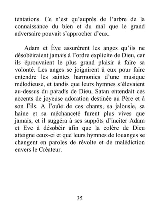 tentations. Ce n’est qu’auprès de l’arbre de la
connaissance du bien et du mal que le grand
adversaire pouvait s’approcher d’eux.
Adam et Ève assurèrent les anges qu’ils ne
désobéiraient jamais à l’ordre explicite de Dieu, car
ils éprouvaient le plus grand plaisir à faire sa
volonté. Les anges se joignirent à eux pour faire
entendre les saintes harmonies d’une musique
mélodieuse, et tandis que leurs hymnes s’élevaient
au-dessus du paradis de Dieu, Satan entendait ces
accents de joyeuse adoration destinée au Père et à
son Fils. A l’ouïe de ces chants, sa jalousie, sa
haine et sa méchanceté furent plus vives que
jamais, et il suggéra à ses suppôts d’inciter Adam
et Eve à désobéir afin que la colère de Dieu
atteigne ceux-ci et que leurs hymnes de louanges se
changent en paroles de révolte et de malédiction
envers le Créateur.
35
 