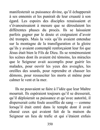 manifesterait sa puissance divine, qu’il échapperait
à ses ennemis et les punirait de leur cruauté à son
égard. Les espoirs des disciples renaissaient et
s’évanouissaient à mesure que se déroulaient les
différentes phases du procès. Ils se laissaient
parfois gagner par le doute et craignaient d’avoir
été trompés. Mais la voix qu’ils avaient entendue
sur la montagne de la transfiguration et la gloire
qu’ils y avaient contemplé renforçaient leur foi que
Jésus était bien le Fils de Dieu. Ils se remémoraient
les scènes dont ils avaient été témoins, les miracles
que le Seigneur avait accomplis pour guérir les
malades, pour ouvrir les yeux des aveugles, les
oreilles des sourds, pour reprendre et chasser les
démons, pour ressusciter les morts et même pour
calmer le vent et la mer.
Ils ne pouvaient se faire à l’idée que leur Maître
mourrait. Ils espéraient toujours qu’il se dresserait,
qu’il déploierait sa puissance et qu’avec autorité, il
disperserait cette foule assoiffée de sang — comme
lorsqu’il était entré dans le temple dont il avait
chassé ceux qui avaient fait de la maison du
Seigneur un lieu de trafic et qui s’étaient enfuis
350
 
