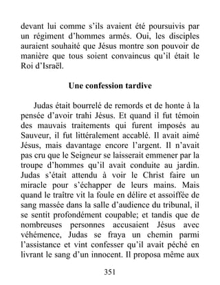 devant lui comme s’ils avaient été poursuivis par
un régiment d’hommes armés. Oui, les disciples
auraient souhaité que Jésus montre son pouvoir de
manière que tous soient convaincus qu’il était le
Roi d’Israël.
Une confession tardive
Judas était bourrelé de remords et de honte à la
pensée d’avoir trahi Jésus. Et quand il fut témoin
des mauvais traitements qui furent imposés au
Sauveur, il fut littéralement accablé. Il avait aimé
Jésus, mais davantage encore l’argent. Il n’avait
pas cru que le Seigneur se laisserait emmener par la
troupe d’hommes qu’il avait conduite au jardin.
Judas s’était attendu à voir le Christ faire un
miracle pour s’échapper de leurs mains. Mais
quand le traître vit la foule en délire et assoiffée de
sang massée dans la salle d’audience du tribunal, il
se sentit profondément coupable; et tandis que de
nombreuses personnes accusaient Jésus avec
véhémence, Judas se fraya un chemin parmi
l’assistance et vint confesser qu’il avait péché en
livrant le sang d’un innocent. Il proposa même aux
351
 