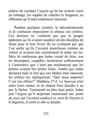 prêtres de restituer l’argent qu’ils lui avaient versé
en échange, les supplia de relâcher le Seigneur, en
affirmant qu’il était totalement innocent.
Pendant quelques instants, le mécontentement
et la confusion imposèrent le silence aux prêtres.
Ces derniers ne voulaient pas que le peuple
apprenne qu’ils avaient soudoyé un des disciples de
Jésus pour le leur livrer. Ils ne voulaient pas que
l’on sache qu’ils l’avaient pourchassé comme un
voleur et avaient mis secrètement la main sur lui.
Mais la confession que Judas venait de faire, son
air désemparé, coupable, montraient suffisamment
à l’assistance que c’était par méchanceté que les
prêtres avaient fait arrêter Jésus. Tandis que Judas
déclarait haut et fort que son Maître était innocent,
les prêtres lui répliquèrent: “Que nous importe?
C’est ton affaire!” Matthieu 27:4. Le Sauveur était
entre leurs mains, et ils étaient bien décidés à ne
pas le lâcher. Tourmenté au plus haut point, Judas
jeta l’argent qu’il méprisait maintenant aux pieds
de ceux qui l’avaient soudoyé et, saisi de frayeur et
d’angoisse, il sortit et alla se pendre.
352
 