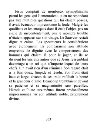 Jésus comptait de nombreux sympathisants
parmi les gens qui l’entouraient, et en ne répondant
pas aux multiples questions qui lui étaient posées,
il avait beaucoup impressionné la foule. Malgré les
quolibets et les attaques dont il était l’objet, pas un
signe de mécontentement, pas le moindre trouble
n’étaient apparus sur son visage. Le Sauveur restait
digne et calme. Les spectateurs le considéraient
avec étonnement. Ils comparaient son attitude
empreinte de dignité avec le comportement des
hommes qui étaient là pour le juger, et ils se
disaient les uns aux autres que ce Jésus ressemblait
davantage à un roi que n’importe lequel de leurs
chefs. Il n’avait rien d’un criminel. Son regard était
à la fois doux, limpide et résolu. Son front était
haut et large; chacun de ses traits reflétait la bonté
et la grandeur d’âme. Beaucoup tremblaient devant
sa patience et sa magnanimité sans pareilles.
Hérode et Pilate eux-mêmes furent profondément
impressionnés par son attitude noble, proprement
divine.
353
 