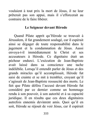 voulaient à tout prix la mort de Jésus, il ne leur
prêterait pas son appui, mais il s’efforcerait au
contraire de le faire libérer.
Le Seigneur devant Hérode
Quand Pilate apprit qu’Hérode se trouvait à
Jérusalem, il fut grandement soulagé, car il espérait
ainsi se dégager de toute responsabilité dans le
jugement et la condamnation de Jésus. Aussi
envoya-t-il immédiatement le Christ et ses
accusateurs à Hérode. Ce dignitaire était un
pécheur endurci. L’exécution de Jean-Baptiste
avait laissé dans sa conscience une tache
indélébile. Lorsqu’il entendit parler de Jésus et des
grands miracles qu’il accomplissait, Hérode fut
saisi de crainte et se mit à trembler, croyant qu’il
s’agissait de Jean-Baptiste ressuscité des morts. Le
fait que Pilate déféra l’accusé devant Hérode fut
considéré par ce dernier comme un hommage
rendu à son pouvoir, à son autorité et à sa capacité
juridique. Il en résulta que ces deux dignitaires
autrefois ennemis devinrent amis. Quoi qu’il en
soit, Hérode se réjouit de voir Jésus, car il espérait
355
 