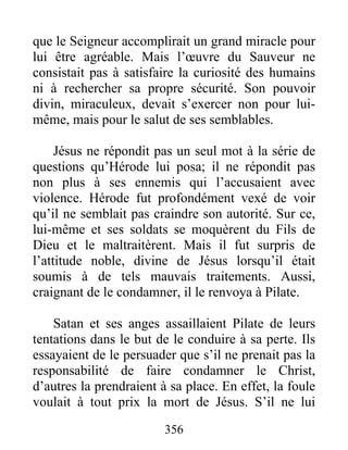 que le Seigneur accomplirait un grand miracle pour
lui être agréable. Mais l’œuvre du Sauveur ne
consistait pas à satisfaire la curiosité des humains
ni à rechercher sa propre sécurité. Son pouvoir
divin, miraculeux, devait s’exercer non pour lui-
même, mais pour le salut de ses semblables.
Jésus ne répondit pas un seul mot à la série de
questions qu’Hérode lui posa; il ne répondit pas
non plus à ses ennemis qui l’accusaient avec
violence. Hérode fut profondément vexé de voir
qu’il ne semblait pas craindre son autorité. Sur ce,
lui-même et ses soldats se moquèrent du Fils de
Dieu et le maltraitèrent. Mais il fut surpris de
l’attitude noble, divine de Jésus lorsqu’il était
soumis à de tels mauvais traitements. Aussi,
craignant de le condamner, il le renvoya à Pilate.
Satan et ses anges assaillaient Pilate de leurs
tentations dans le but de le conduire à sa perte. Ils
essayaient de le persuader que s’il ne prenait pas la
responsabilité de faire condamner le Christ,
d’autres la prendraient à sa place. En effet, la foule
voulait à tout prix la mort de Jésus. S’il ne lui
356
 