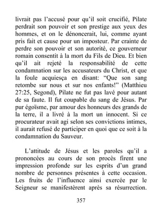 livrait pas l’accusé pour qu’il soit crucifié, Pilate
perdrait son pouvoir et son prestige aux yeux des
hommes, et on le dénoncerait, lui, comme ayant
pris fait et cause pour un imposteur. Par crainte de
perdre son pouvoir et son autorité, ce gouverneur
romain consentit à la mort du Fils de Dieu. Et bien
qu’il ait rejeté la responsabilité de cette
condamnation sur les accusateurs du Christ, et que
la foule acquiesça en disant: “Que son sang
retombe sur nous et sur nos enfants!” (Matthieu
27:25, Segond), Pilate ne fut pas lavé pour autant
de sa faute. Il fut coupable du sang de Jésus. Par
pur égoïsme, par amour des honneurs des grands de
la terre, il a livré à la mort un innocent. Si ce
procurateur avait agi selon ses convictions intimes,
il aurait refusé de participer en quoi que ce soit à la
condamnation du Sauveur.
L’attitude de Jésus et les paroles qu’il a
prononcées au cours de son procès firent une
impression profonde sur les esprits d’un grand
nombre de personnes présentes à cette occasion.
Les fruits de l’influence ainsi exercée par le
Seigneur se manifestèrent après sa résurrection.
357
 