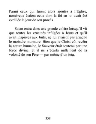 Parmi ceux qui furent alors ajoutés à l’Eglise,
nombreux étaient ceux dont la foi en lui avait été
éveillée le jour de son procès.
Satan entra dans une grande colère lorsqu’il vit
que toutes les cruautés infligées à Jésus et qu’il
avait inspirées aux Juifs, ne lui avaient pas arraché
le moindre murmure. Bien que le Christ eût revêtu
la nature humaine, le Sauveur était soutenu par une
force divine, et il ne s’écarta nullement de la
volonté de son Père — pas même d’un iota.
358
 