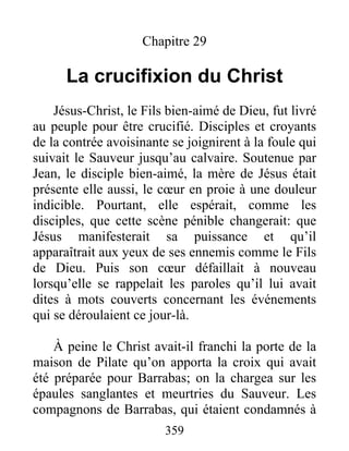 Chapitre 29
La crucifixion du Christ
Jésus-Christ, le Fils bien-aimé de Dieu, fut livré
au peuple pour être crucifié. Disciples et croyants
de la contrée avoisinante se joignirent à la foule qui
suivait le Sauveur jusqu’au calvaire. Soutenue par
Jean, le disciple bien-aimé, la mère de Jésus était
présente elle aussi, le cœur en proie à une douleur
indicible. Pourtant, elle espérait, comme les
disciples, que cette scène pénible changerait: que
Jésus manifesterait sa puissance et qu’il
apparaîtrait aux yeux de ses ennemis comme le Fils
de Dieu. Puis son cœur défaillait à nouveau
lorsqu’elle se rappelait les paroles qu’il lui avait
dites à mots couverts concernant les événements
qui se déroulaient ce jour-là.
À peine le Christ avait-il franchi la porte de la
maison de Pilate qu’on apporta la croix qui avait
été préparée pour Barrabas; on la chargea sur les
épaules sanglantes et meurtries du Sauveur. Les
compagnons de Barrabas, qui étaient condamnés à
359
 