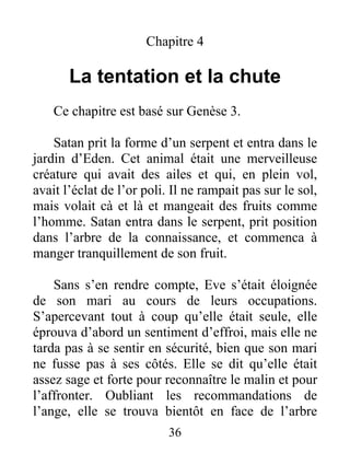 Chapitre 4
La tentation et la chute
Ce chapitre est basé sur Genèse 3.
Satan prit la forme d’un serpent et entra dans le
jardin d’Eden. Cet animal était une merveilleuse
créature qui avait des ailes et qui, en plein vol,
avait l’éclat de l’or poli. Il ne rampait pas sur le sol,
mais volait cà et là et mangeait des fruits comme
l’homme. Satan entra dans le serpent, prit position
dans l’arbre de la connaissance, et commenca à
manger tranquillement de son fruit.
Sans s’en rendre compte, Eve s’était éloignée
de son mari au cours de leurs occupations.
S’apercevant tout à coup qu’elle était seule, elle
éprouva d’abord un sentiment d’effroi, mais elle ne
tarda pas à se sentir en sécurité, bien que son mari
ne fusse pas à ses côtés. Elle se dit qu’elle était
assez sage et forte pour reconnaître le malin et pour
l’affronter. Oubliant les recommandations de
l’ange, elle se trouva bientôt en face de l’arbre
36
 