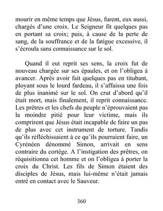 mourir en même temps que Jésus, furent, eux aussi,
chargés d’une croix. Le Seigneur fit quelques pas
en portant sa croix; puis, à cause de la perte de
sang, de la souffrance et de la fatigue excessive, il
s’écroula sans connaissance sur le sol.
Quand il eut reprit ses sens, la croix fut de
nouveau chargée sur ses épaules, et on l’obligea à
avancer. Après avoir fait quelques pas en titubant,
ployant sous le lourd fardeau, il s’affaissa une fois
de plus inanimé sur le sol. On crut d’abord qu’il
était mort, mais finalement, il reprit connaissance.
Les prêtres et les chefs du peuple n’éprouvaient pas
la moindre pitié pour leur victime, mais ils
comprirent que Jésus était incapable de faire un pas
de plus avec cet instrument de torture. Tandis
qu’ils réfléchissaient à ce qu’ils pourraient faire, un
Cyrénéen dénommé Simon, arrivait en sens
contraire du cortège. A l’instigation des prêtres, on
réquisitionna cet homme et on l’obligea à porter la
croix du Christ. Les fils de Simon étaient des
disciples de Jésus, mais lui-même n’était jamais
entré en contact avec le Sauveur.
360
 