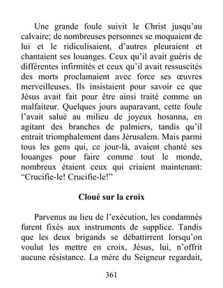 Une grande foule suivit le Christ jusqu’au
calvaire; de nombreuses personnes se moquaient de
lui et le ridiculisaient, d’autres pleuraient et
chantaient ses louanges. Ceux qu’il avait guéris de
différentes infirmités et ceux qu’il avait ressuscités
des morts proclamaient avec force ses œuvres
merveilleuses. Ils insistaient pour savoir ce que
Jésus avait fait pour être ainsi traité comme un
malfaiteur. Quelques jours auparavant, cette foule
l’avait salué au milieu de joyeux hosanna, en
agitant des branches de palmiers, tandis qu’il
entrait triomphalement dans Jérusalem. Mais parmi
tous les gens qui, ce jour-là, avaient chanté ses
louanges pour faire comme tout le monde,
nombreux étaient ceux qui criaient maintenant:
“Crucifie-le! Crucifie-le!”
Cloué sur la croix
Parvenus au lieu de l’exécution, les condamnés
furent fixés aux instruments de supplice. Tandis
que les deux brigands se débattirrent lorsqu’on
voulut les mettre en croix, Jésus, lui, n’offrit
aucune résistance. La mère du Seigneur regardait,
361
 