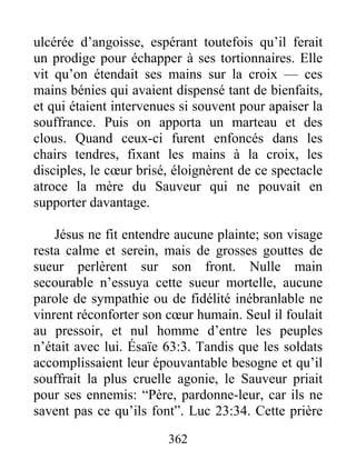 ulcérée d’angoisse, espérant toutefois qu’il ferait
un prodige pour échapper à ses tortionnaires. Elle
vit qu’on étendait ses mains sur la croix — ces
mains bénies qui avaient dispensé tant de bienfaits,
et qui étaient intervenues si souvent pour apaiser la
souffrance. Puis on apporta un marteau et des
clous. Quand ceux-ci furent enfoncés dans les
chairs tendres, fixant les mains à la croix, les
disciples, le cœur brisé, éloignèrent de ce spectacle
atroce la mère du Sauveur qui ne pouvait en
supporter davantage.
Jésus ne fit entendre aucune plainte; son visage
resta calme et serein, mais de grosses gouttes de
sueur perlèrent sur son front. Nulle main
secourable n’essuya cette sueur mortelle, aucune
parole de sympathie ou de fidélité inébranlable ne
vinrent réconforter son cœur humain. Seul il foulait
au pressoir, et nul homme d’entre les peuples
n’était avec lui. Ésaïe 63:3. Tandis que les soldats
accomplissaient leur épouvantable besogne et qu’il
souffrait la plus cruelle agonie, le Sauveur priait
pour ses ennemis: “Père, pardonne-leur, car ils ne
savent pas ce qu’ils font”. Luc 23:34. Cette prière
362
 