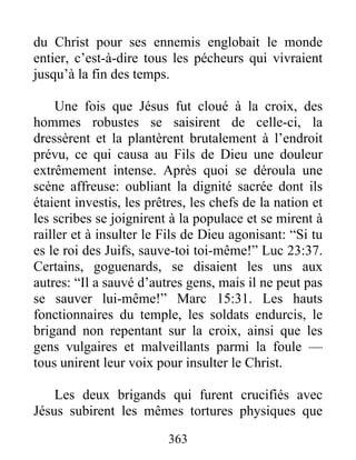 du Christ pour ses ennemis englobait le monde
entier, c’est-à-dire tous les pécheurs qui vivraient
jusqu’à la fin des temps.
Une fois que Jésus fut cloué à la croix, des
hommes robustes se saisirent de celle-ci, la
dressèrent et la plantèrent brutalement à l’endroit
prévu, ce qui causa au Fils de Dieu une douleur
extrêmement intense. Après quoi se déroula une
scène affreuse: oubliant la dignité sacrée dont ils
étaient investis, les prêtres, les chefs de la nation et
les scribes se joignirent à la populace et se mirent à
railler et à insulter le Fils de Dieu agonisant: “Si tu
es le roi des Juifs, sauve-toi toi-même!” Luc 23:37.
Certains, goguenards, se disaient les uns aux
autres: “Il a sauvé d’autres gens, mais il ne peut pas
se sauver lui-même!” Marc 15:31. Les hauts
fonctionnaires du temple, les soldats endurcis, le
brigand non repentant sur la croix, ainsi que les
gens vulgaires et malveillants parmi la foule —
tous unirent leur voix pour insulter le Christ.
Les deux brigands qui furent crucifiés avec
Jésus subirent les mêmes tortures physiques que
363
 