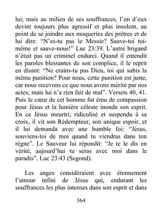 lui; mais au milieu de ses souffrances, l’un d’eux
devint toujours plus agressif et plus insolent, au
point de se joindre aux moqueries des prêtres et de
lui dire: “N’es-tu pas le Messie? Sauve-toi toi-
même et sauve-nous!” Luc 23:39. L’autre brigand
n’était pas un criminel endurci. Quand il entendit
les paroles blessantes de son complice, il le reprit
en disant: “Ne crains-tu pas Dieu, toi qui subis la
même punition? Pour nous, cette punition est juste,
car nous recevons ce que nous avons mérité par nos
actes; mais lui n’a rien fait de mal”. Versets 40, 41.
Puis le cœur de cet homme fut ému de compassion
pour Jésus et la lumière céleste inonda son esprit.
En ce Jésus meurtri, ridiculisé et suspendu à sa
croix, il vit son Rédempteur, son unique espoir, et
il lui demanda avec une humble foi: “Jésus,
souviens-toi de moi quand tu viendras dans ton
règne”. Le Sauveur lui répondit: “Je te le dis en
vérité, aujourd’hui tu seras avec moi dans le
paradis”. Luc 23:43 (Segond).
Les anges considéraient avec étonnement
l’amour infini de Jésus qui, endurant les
souffrances les plus intenses dans son esprit et dans
364
 