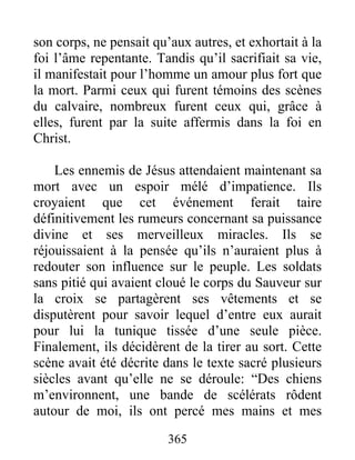son corps, ne pensait qu’aux autres, et exhortait à la
foi l’âme repentante. Tandis qu’il sacrifiait sa vie,
il manifestait pour l’homme un amour plus fort que
la mort. Parmi ceux qui furent témoins des scènes
du calvaire, nombreux furent ceux qui, grâce à
elles, furent par la suite affermis dans la foi en
Christ.
Les ennemis de Jésus attendaient maintenant sa
mort avec un espoir mélé d’impatience. Ils
croyaient que cet événement ferait taire
définitivement les rumeurs concernant sa puissance
divine et ses merveilleux miracles. Ils se
réjouissaient à la pensée qu’ils n’auraient plus à
redouter son influence sur le peuple. Les soldats
sans pitié qui avaient cloué le corps du Sauveur sur
la croix se partagèrent ses vêtements et se
disputèrent pour savoir lequel d’entre eux aurait
pour lui la tunique tissée d’une seule pièce.
Finalement, ils décidèrent de la tirer au sort. Cette
scène avait été décrite dans le texte sacré plusieurs
siècles avant qu’elle ne se déroule: “Des chiens
m’environnent, une bande de scélérats rôdent
autour de moi, ils ont percé mes mains et mes
365
 