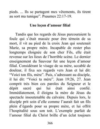 pieds. ... Ils se partagent mes vêtements, ils tirent
au sort ma tunique”. Psaumes 22:17-19.
Une leçon d’amour filial
Tandis que les regards de Jésus parcouraient la
foule qui s’était massée pour être témoin de sa
mort, il vit au pied de la croix Jean qui soutenait
Marie, sa propre mère. Incapable de rester plus
longtemps éloignée de son cher Fils, elle était
revenue sur les lieux de l’horrible scène. Le dernier
enseignement du Sauveur fut une leçon d’amour
filial. Considérant le visage de sa mère, accablé de
douleur, il fixa ses regards vers Jean et lui dit:
“Voici ton fils, mère”. Puis, s’adressant au disciple,
il lui dit: “Voici ta mère”. Jean 19:26, 27. Jean
comprit très bien ces paroles du Seigneur et le
dépôt sacré qui lui était ainsi confié.
Immédiatement, il éloigna la mère de Jésus du
spectacle insoutenable du calvaire. Depuis lors, le
disciple prit soin d’elle comme l’aurait fait un fils
plein d’égards pour sa propre mère, et lui offrit
l’hospitalité sous son toit. L’exemple parfait de
l’amour filial du Christ brille d’un éclat toujours
366
 