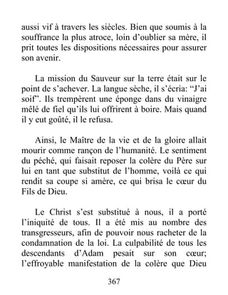 aussi vif à travers les siècles. Bien que soumis à la
souffrance la plus atroce, loin d’oublier sa mère, il
prit toutes les dispositions nécessaires pour assurer
son avenir.
La mission du Sauveur sur la terre était sur le
point de s’achever. La langue sèche, il s’écria: “J’ai
soif”. Ils trempèrent une éponge dans du vinaigre
mêlé de fiel qu’ils lui offrirent à boire. Mais quand
il y eut goûté, il le refusa.
Ainsi, le Maître de la vie et de la gloire allait
mourir comme rançon de l’humanité. Le sentiment
du péché, qui faisait reposer la colère du Père sur
lui en tant que substitut de l’homme, voilà ce qui
rendit sa coupe si amère, ce qui brisa le cœur du
Fils de Dieu.
Le Christ s’est substitué à nous, il a porté
l’iniquité de tous. Il a été mis au nombre des
transgresseurs, afin de pouvoir nous racheter de la
condamnation de la loi. La culpabilité de tous les
descendants d’Adam pesait sur son cœur;
l’effroyable manifestation de la colère que Dieu
367
 