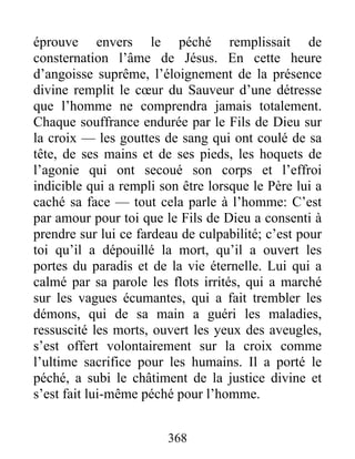 éprouve envers le péché remplissait de
consternation l’âme de Jésus. En cette heure
d’angoisse suprême, l’éloignement de la présence
divine remplit le cœur du Sauveur d’une détresse
que l’homme ne comprendra jamais totalement.
Chaque souffrance endurée par le Fils de Dieu sur
la croix — les gouttes de sang qui ont coulé de sa
tête, de ses mains et de ses pieds, les hoquets de
l’agonie qui ont secoué son corps et l’effroi
indicible qui a rempli son être lorsque le Père lui a
caché sa face — tout cela parle à l’homme: C’est
par amour pour toi que le Fils de Dieu a consenti à
prendre sur lui ce fardeau de culpabilité; c’est pour
toi qu’il a dépouillé la mort, qu’il a ouvert les
portes du paradis et de la vie éternelle. Lui qui a
calmé par sa parole les flots irrités, qui a marché
sur les vagues écumantes, qui a fait trembler les
démons, qui de sa main a guéri les maladies,
ressuscité les morts, ouvert les yeux des aveugles,
s’est offert volontairement sur la croix comme
l’ultime sacrifice pour les humains. Il a porté le
péché, a subi le châtiment de la justice divine et
s’est fait lui-même péché pour l’homme.
368
 