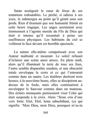 Satan assiégeait le cœur de Jésus de ses
tentations redoutables. Le péché, si odieux à ses
yeux, le submergea au point qu’il gémit sous son
poids. Rien d’étonnant que son humanité frémit en
cette heure tragique. Les anges assistaient avec
étonnement à l’agonie morale du Fils de Dieu qui
était si intense qu’il ressentait à peine ses
souffrances physiques. Les habitants du ciel se
voilèrent la face devant cet horrible spectacle.
La nature elle-même compatissait avec son
Auteur maltraité et mourant. Le soleil refusait
d’éclairer une scène aussi atroce. En plein midi,
alors qu’il illuminait la terre de tous ses feux,
l’astre sembla disparaître soudain, et une obscurité
totale enveloppa la croix et ce qui l’entourait
comme dans un suaire. Les ténèbres durèrent trois
heures; à la neuvième heure, elles se dissipèrent au-
dessus de la foule, mais elles continuèrent à
envelopper le Sauveur comme dans un manteau.
Des éclairs menaçants paraissaient viser Celui qui
était suspendu à la croix. Alors “Jésus cria d’une
voix forte: Eloï, Eloï, lema sabachthani, (ce qui
signifie: ‘Mon Dieu, mon Dieu, pourquoi m’as-tu
369
 