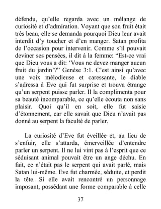 défendu, qu’elle regarda avec un mélange de
curiosité et d’admiration. Voyant que son fruit était
très beau, elle se demanda pourquoi Dieu leur avait
interdit d’y toucher et d’en manger. Satan profita
de l’occasion pour intervenir. Comme s’il pouvait
deviner ses pensées, il dit à la femme: “Est-ce vrai
que Dieu vous a dit: ‘Vous ne devez manger aucun
fruit du jardin’?” Genèse 3:1. C’est ainsi qu’avec
une voix mélodieuse et caressante, le diable
s’adressa à Eve qui fut surprise et trouva étrange
qu’un serpent puisse parler. Il la complimenta pour
sa beauté incomparable, ce qu’elle écouta non sans
plaisir. Quoi qu’il en soit, elle fut saisie
d’étonnement, car elle savait que Dieu n’avait pas
donné au serpent la faculté de parler.
La curiosité d’Eve fut éveillée et, au lieu de
s’enfuir, elle s’attarda, émerveillée d’entendre
parler un serpent. Il ne lui vint pas à l’esprit que ce
séduisant animal pouvait être un ange déchu. En
fait, ce n’était pas le serpent qui avait parlé, mais
Satan lui-même. Eve fut charmée, séduite, et perdit
la tête. Si elle avait rencontré un personnage
imposant, possédant une forme comparable à celle
37
 