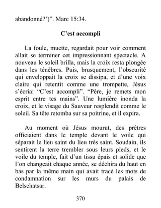 abandonné?’)”. Marc 15:34.
C’est accompli
La foule, muette, regardait pour voir comment
allait se terminer cet impressionnant spectacle. A
nouveau le soleil brilla, mais la croix resta plongée
dans les ténèbres. Puis, brusquement, l’obscurité
qui enveloppait la croix se dissipa, et d’une voix
claire qui retentit comme une trompette, Jésus
s’écria: “C’est accompli”. “Père, je remets mon
esprit entre tes mains”. Une lumière inonda la
croix, et le visage du Sauveur resplendit comme le
soleil. Sa tête retomba sur sa poitrine, et il expira.
Au moment où Jésus mourut, des prêtres
officiaient dans le temple devant le voile qui
séparait le lieu saint du lieu très saint. Soudain, ils
sentirent la terre trembler sous leurs pieds, et le
voile du temple, fait d’un tissu épais et solide que
l’on changeait chaque année, se déchira du haut en
bas par la même main qui avait tracé les mots de
condamnation sur les murs du palais de
Belschatsar.
370
 
