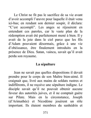 Le Christ ne fit pas le sacrifice de sa vie avant
d’avoir accompli l’œuvre pour laquelle il était venu
ici-bas; en rendant son dernier soupir, il déclara:
“C’est accompli”. Les anges se réjouirent en
entendant ces paroles, car le vaste plan de la
rédemption avait été parfaitement mené à bien. Il y
avait de la joie dans le ciel parce que les fils
d’Adam pouvaient désormais, grâce à une vie
d’obéissance, être finalement introduits en la
présence de Dieu. Satan, vaincu, savait qu’il avait
perdu son royaume.
La sépulture
Jean ne savait pas quelles dispositions il devait
prendre pour le corps de son Maître bien-aimé. Il
craignait que, livré aux mains de soldats rustres et
indifférents, il ne reçoive une sépulture indigne. Le
disciple savait qu’il ne pouvait obtenir aucune
faveur des autorités juives, et il ne comptait guère
sur Pilate. Mais en la circonstance, Joseph
(d’Arimathée) et Nicodème jouèrent un rôle
important. Ils étaient membres du sanhédrin et
371
 