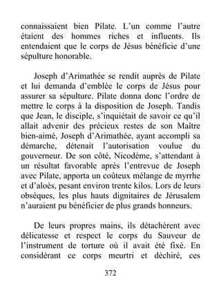 connaissaient bien Pilate. L’un comme l’autre
étaient des hommes riches et influents. Ils
entendaient que le corps de Jésus bénéficie d’une
sépulture honorable.
Joseph d’Arimathée se rendit auprès de Pilate
et lui demanda d’emblée le corps de Jésus pour
assurer sa sépulture. Pilate donna donc l’ordre de
mettre le corps à la disposition de Joseph. Tandis
que Jean, le disciple, s’inquiétait de savoir ce qu’il
allait advenir des précieux restes de son Maître
bien-aimé, Joseph d’Arimathée, ayant accompli sa
démarche, détenait l’autorisation voulue du
gouverneur. De son côté, Nicodème, s’attendant à
un résultat favorable après l’entrevue de Joseph
avec Pilate, apporta un coûteux mélange de myrrhe
et d’aloès, pesant environ trente kilos. Lors de leurs
obsèques, les plus hauts dignitaires de Jérusalem
n’auraient pu bénéficier de plus grands honneurs.
De leurs propres mains, ils détachèrent avec
délicatesse et respect le corps du Sauveur de
l’instrument de torture où il avait été fixé. En
considérant ce corps meurtri et déchiré, ces
372
 