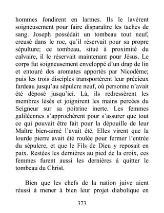 hommes fondirent en larmes. Ils le lavèrent
soigneusement pour faire disparaître les taches de
sang. Joseph possédait un tombeau tout neuf,
creusé dans le roc, qu’il réservait pour sa propre
sépulture; ce tombeau, situé à proximité du
calvaire, il le réservait maintenant pour Jésus. Le
corps fut soigneusement enveloppé d’un drap de lin
et entouré des aromates apportés par Nicodème;
puis les trois disciples transportèrent leur précieux
fardeau jusqu’au sépulcre neuf, où personne n’avait
été déposé jusqu’ici. Là, ils redressèrent les
membres lésés et joignirent les mains percées du
Seigneur sur sa poitrine inerte. Les femmes
galiléennes s’approchèrent pour s’assurer que tout
ce qui pouvait être fait pour la dépouille de leur
Maître bien-aimé l’avait été. Elles virent que la
lourde pierre avait été roulée pour fermer l’entrée
du sépulcre, et que le Fils de Dieu y reposait en
paix. Restées les dernières au pied de la croix, ces
femmes furent aussi les dernières à quitter le
tombeau du Christ.
Bien que les chefs de la nation juive aient
réussi à mener à bien leur projet diabolique en
373
 
