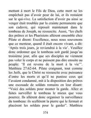 mettant à mort le Fils de Dieu, cette mort ne les
empêchait pas d’avoir peur de lui, et ils restaient
sur le qui-vive. La satisfaction d’avoir pu ainsi se
venger était troublée par la crainte permanente que
son cadavre, qui reposait maintenant dans le
tombeau de Joseph, ne ressuscite. Aussi, “les chefs
des prêtres et les Pharisiens allèrent ensemble chez
Pilate et dirent: Excellence, nous nous souvenons
que ce menteur, quand il était encore vivant, a dit:
‘Après trois jours, je reviendrai à la vie’. Veuillez
donc ordonner que le tombeau soit gardé jusqu’au
troisième jour, afin que ses disciples ne viennent
pas voler le corps et ne puissent pas dire ensuite au
peuple: ‘Il est revenu de la mort à la vie’”.
Matthieu 27:62-64. Pilate craignant, tout comme
les Juifs, que le Christ ne ressuscite avec puissance
d’entre les morts et qu’il ne punisse ceux qui
l’avaient condamné, mit à la disposition des prêtres
une escouade de soldats romains en leur disant:
“Voici des soldats pour monter la garde. Allez et
faites surveiller le tombeau le mieux que vous
pourrez. Ils allèrent donc organiser la surveillance
du tombeau: ils scellèrent la pierre qui le fermait et
placèrent les soldats pour le garder”. Matthieu
374
 