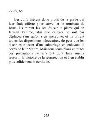 27:65, 66.
Les Juifs tirèrent donc profit de la garde qui
leur était offerte pour surveiller le tombeau de
Jésus. Ils mirent les scellés sur la pierre qui en
fermait l’entrée, afin que celle-ci ne soit pas
déplacée sans qu’on s’en aperçoive, et ils prirent
toutes les dispositions nécessaires, de peur que les
disciples n’usent d’un subterfuge en enlevant le
corps de leur Maître. Mais tous leurs plans et toutes
ces précautions ne servirent qu’à faire mieux
ressortir la victoire de la résurrection et à en établir
plus solidement la certitude.
375
 