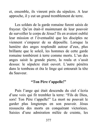 et, ensemble, ils vinrent près du sépulcre. A leur
approche, il y eut un grand tremblement de terre.
Les soldats de la garde romaine furent saisis de
frayeur. Qu’en était-il maintenant de leur pouvoir
de surveiller le corps de Jésus? Ils en avaient oublié
leur mission et l’éventualité que les disciples ne
viennent s’emparer de sa dépouille. Lorsque la
lumière des anges resplendit autour d’eux, plus
brillante que le soleil, les hommes de cette garde
romaine tombèrent à terre comme morts. L’un des
anges saisit la grande pierre, la roula et s’assit
dessus: le sépulcre était ouvert. L’autre pénétra
dans le tombeau et ôta le linge qui entourait la tête
du Sauveur.
“Ton Père t’appelle!”
Puis l’ange qui était descendu du ciel s’écria
d’une voix qui fit trembler la terre: “Fils de Dieu,
sors! Ton Père t’appelle!” La mort ne pouvait le
garder plus longtemps en son pouvoir. Jésus
ressuscita des morts en conquérant victorieux.
Saisies d’une admiration mêlée de crainte, les
377
 