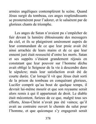 armées angéliques contemplèrent la scène. Quand
Jésus surgit du tombeau, ces anges resplendissants
se prosternèrent pour l’adorer, et le saluèrent par de
glorieux chants de triomphe.
Les anges de Satan n’avaient pu s’empêcher de
fuir devant la lumière éblouissante des messagers
du ciel, et ils se plaignirent amèrement auprès de
leur commandant de ce que leur proie avait été
ainsi arrachée de leurs mains et de ce que leur
ennemi juré était ressuscité d’entre les morts. Satan
et ses suppôts s’étaient grandement réjouis en
constatant que leur pouvoir sur l’homme déchu
avait obligé le Seigneur de la vie à descendre dans
le sépulcre; mais leur satisfaction avait été de
courte durée. Car lorsqu’il vit que Jésus était sorti
de la prison du tombeau en conquérant glorieux,
Lucifer comprit qu’au bout de quelque temps, il
devrait lui-même mourir et que son royaume serait
alors remis à qui il appartenait de droit. Le diable
était mécontent, furieux de ce que, malgré tous ses
efforts, Jésus-Christ n’avait pas été vaincu; qu’il
avait au contraire ouvert le chemin du salut pour
l’homme, et que quiconque s’y engagerait serait
378
 
