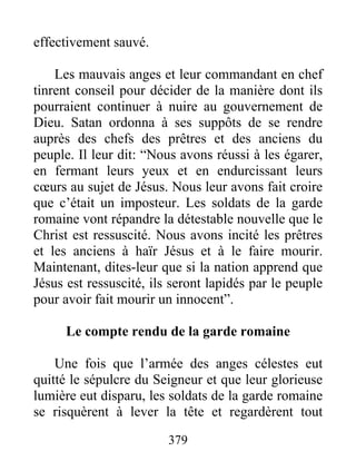 effectivement sauvé.
Les mauvais anges et leur commandant en chef
tinrent conseil pour décider de la manière dont ils
pourraient continuer à nuire au gouvernement de
Dieu. Satan ordonna à ses suppôts de se rendre
auprès des chefs des prêtres et des anciens du
peuple. Il leur dit: “Nous avons réussi à les égarer,
en fermant leurs yeux et en endurcissant leurs
cœurs au sujet de Jésus. Nous leur avons fait croire
que c’était un imposteur. Les soldats de la garde
romaine vont répandre la détestable nouvelle que le
Christ est ressuscité. Nous avons incité les prêtres
et les anciens à haïr Jésus et à le faire mourir.
Maintenant, dites-leur que si la nation apprend que
Jésus est ressuscité, ils seront lapidés par le peuple
pour avoir fait mourir un innocent”.
Le compte rendu de la garde romaine
Une fois que l’armée des anges célestes eut
quitté le sépulcre du Seigneur et que leur glorieuse
lumière eut disparu, les soldats de la garde romaine
se risquèrent à lever la tête et regardèrent tout
379
 