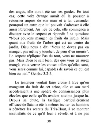 des anges, elle aurait été sur ses gardes. En tout
cas, cette voix étrange aurait dû la pousser à
retourner auprès de son mari et à lui demander
pourquoi un autre que lui pouvait s’adresser à elle
aussi librement. Au lieu de cela, elle commença à
discuter avec le serpent et répondit à sa question:
“Nous pouvons manger les fruits du jardin. Mais
quant aux fruits de l’arbre qui est au centre du
jardin, Dieu nous a dit: ‘Vous ne devez pas en
manger, pas même y toucher, de peur d’en mourir’.
Le serpent répliqua: Pas du tout, vous ne mourrez
pas. Mais Dieu le sait bien; dès que vous en aurez
mangé, vous verrez les choses telles qu’elles sont,
vous serez comme lui, capables de savoir ce qui est
bien ou mal.” Genèse 3:2-5.
Le tentateur voulait faire croire à Eve qu’en
mangeant du fruit de cet arbre, elle et son mari
accéderaient à une sphère de connaissances plus
élevées que celle qu’ils avaient atteinte jusque-là.
Depuis sa chute, la tactique particulièrement
efficace de Satan a été la même: inciter les humains
à pénétrer les secrets du Très-Haut, à se montrer
insatisfaits de ce qu’il leur a révélé, et à ne pas
38
 