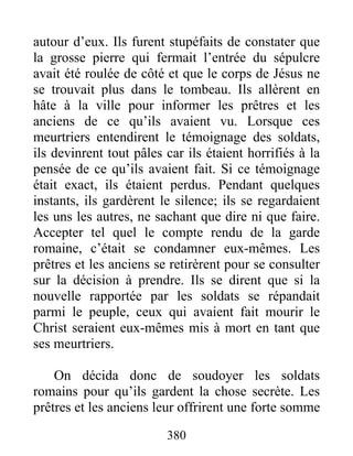 autour d’eux. Ils furent stupéfaits de constater que
la grosse pierre qui fermait l’entrée du sépulcre
avait été roulée de côté et que le corps de Jésus ne
se trouvait plus dans le tombeau. Ils allèrent en
hâte à la ville pour informer les prêtres et les
anciens de ce qu’ils avaient vu. Lorsque ces
meurtriers entendirent le témoignage des soldats,
ils devinrent tout pâles car ils étaient horrifiés à la
pensée de ce qu’ils avaient fait. Si ce témoignage
était exact, ils étaient perdus. Pendant quelques
instants, ils gardèrent le silence; ils se regardaient
les uns les autres, ne sachant que dire ni que faire.
Accepter tel quel le compte rendu de la garde
romaine, c’était se condamner eux-mêmes. Les
prêtres et les anciens se retirèrent pour se consulter
sur la décision à prendre. Ils se dirent que si la
nouvelle rapportée par les soldats se répandait
parmi le peuple, ceux qui avaient fait mourir le
Christ seraient eux-mêmes mis à mort en tant que
ses meurtriers.
On décida donc de soudoyer les soldats
romains pour qu’ils gardent la chose secrète. Les
prêtres et les anciens leur offrirent une forte somme
380
 