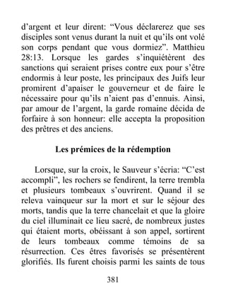d’argent et leur dirent: “Vous déclarerez que ses
disciples sont venus durant la nuit et qu’ils ont volé
son corps pendant que vous dormiez”. Matthieu
28:13. Lorsque les gardes s’inquiétèrent des
sanctions qui seraient prises contre eux pour s’être
endormis à leur poste, les principaux des Juifs leur
promirent d’apaiser le gouverneur et de faire le
nécessaire pour qu’ils n’aient pas d’ennuis. Ainsi,
par amour de l’argent, la garde romaine décida de
forfaire à son honneur: elle accepta la proposition
des prêtres et des anciens.
Les prémices de la rédemption
Lorsque, sur la croix, le Sauveur s’écria: “C’est
accompli”, les rochers se fendirent, la terre trembla
et plusieurs tombeaux s’ouvrirent. Quand il se
releva vainqueur sur la mort et sur le séjour des
morts, tandis que la terre chancelait et que la gloire
du ciel illuminait ce lieu sacré, de nombreux justes
qui étaient morts, obéissant à son appel, sortirent
de leurs tombeaux comme témoins de sa
résurrection. Ces êtres favorisés se présentèrent
glorifiés. Ils furent choisis parmi les saints de tous
381
 