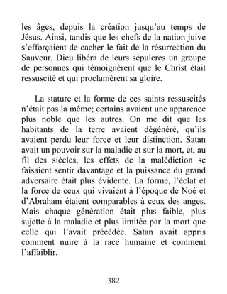 les âges, depuis la création jusqu’au temps de
Jésus. Ainsi, tandis que les chefs de la nation juive
s’efforçaient de cacher le fait de la résurrection du
Sauveur, Dieu libéra de leurs sépulcres un groupe
de personnes qui témoignèrent que le Christ était
ressuscité et qui proclamèrent sa gloire.
La stature et la forme de ces saints ressuscités
n’était pas la même; certains avaient une apparence
plus noble que les autres. On me dit que les
habitants de la terre avaient dégénéré, qu’ils
avaient perdu leur force et leur distinction. Satan
avait un pouvoir sur la maladie et sur la mort, et, au
fil des siècles, les effets de la malédiction se
faisaient sentir davantage et la puissance du grand
adversaire était plus évidente. La forme, l’éclat et
la force de ceux qui vivaient à l’époque de Noé et
d’Abraham étaient comparables à ceux des anges.
Mais chaque génération était plus faible, plus
sujette à la maladie et plus limitée par la mort que
celle qui l’avait précédée. Satan avait appris
comment nuire à la race humaine et comment
l’affaiblir.
382
 