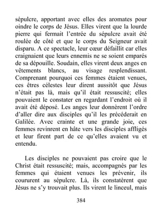 sépulcre, apportant avec elles des aromates pour
oindre le corps de Jésus. Elles virent que la lourde
pierre qui fermait l’entrée du sépulcre avait été
roulée de côté et que le corps du Seigneur avait
disparu. A ce spectacle, leur cœur défaillit car elles
craignaient que leurs ennemis ne se soient emparés
de sa dépouille. Soudain, elles virent deux anges en
vêtements blancs, au visage resplendissant.
Comprenant pourquoi ces femmes étaient venues,
ces êtres célestes leur dirent aussitôt que Jésus
n’était pas là, mais qu’il était ressuscité; elles
pouvaient le constater en regardant l’endroit où il
avait été déposé. Les anges leur donnèrent l’ordre
d’aller dire aux disciples qu’il les précéderait en
Galilée. Avec crainte et une grande joie, ces
femmes revinrent en hâte vers les disciples affligés
et leur firent part de ce qu’elles avaient vu et
entendu.
Les disciples ne pouvaient pas croire que le
Christ était ressuscité; mais, accompagnés par les
femmes qui étaient venues les prévenir, ils
coururent au sépulcre. Là, ils constatèrent que
Jésus ne s’y trouvait plus. Ils virent le linceul, mais
384
 